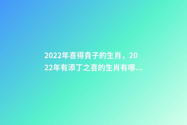 2022年喜得貴子的生肖，2022年有添丁之喜的生肖有哪些 2022運勢生肖鼠，2022年必有添丁之喜的生肖-第1張-觀點-玄機派